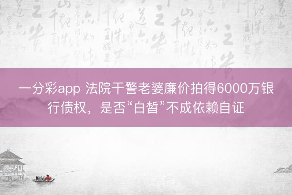 一分彩app 法院干警老婆廉价拍得6000万银行债权，是否“白皙”不成依赖自证
